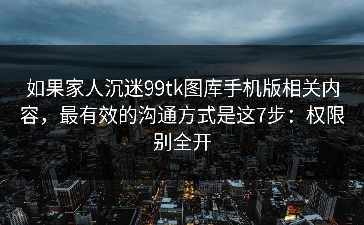 如果家人沉迷99tk图库手机版相关内容,最有效的沟通方式是这7步:权限别全开 如果家人沉迷99tk图库手机版相关内容,最有效的沟通方式是这7步:权限别全开