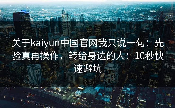 关于kaiyun中国官网我只说一句:先验真再操作,转给身边的人:10秒快速避坑 关于kaiyun中国官网我只说一句:先验真再操作,转给身边的人:10秒快速避坑