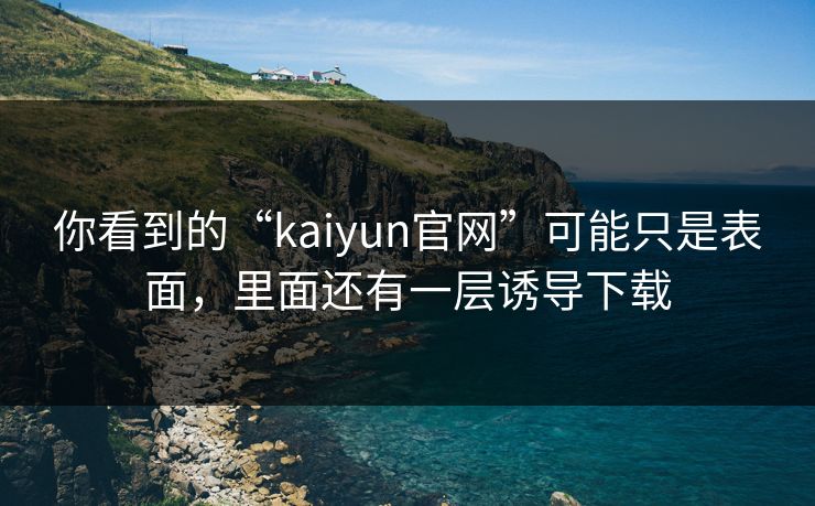 你看到的“kaiyun官网”可能只是表面，里面还有一层诱导下载