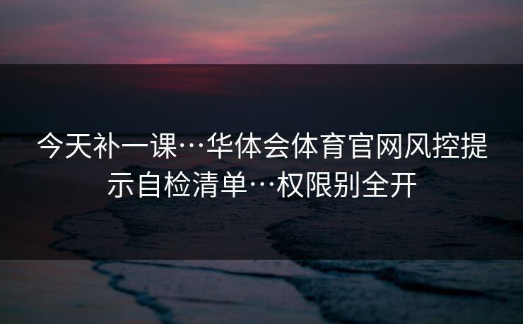 今天补一课…华体会体育官网风控提示自检清单…权限别全开 今天补一课…华体会体育官网风控提示自检清单…权限别全开
