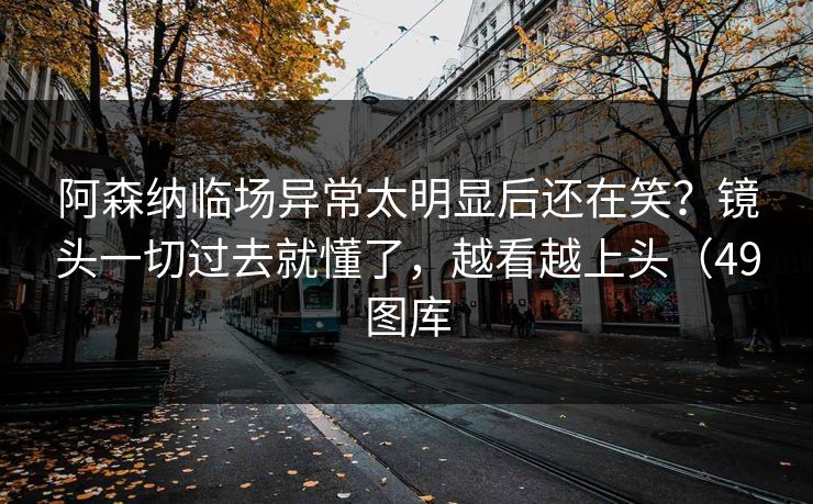 阿森纳临场异常太明显后还在笑?镜头一切过去就懂了,越看越上头(49图库 阿森纳临场异常太明显后还在笑?镜头一切过去就懂了,越看越上头(49图库