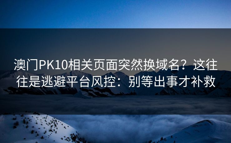 澳门PK10相关页面突然换域名?这往往是逃避平台风控:别等出事才补救 澳门PK10相关页面突然换域名?这往往是逃避平台风控:别等出事才补救