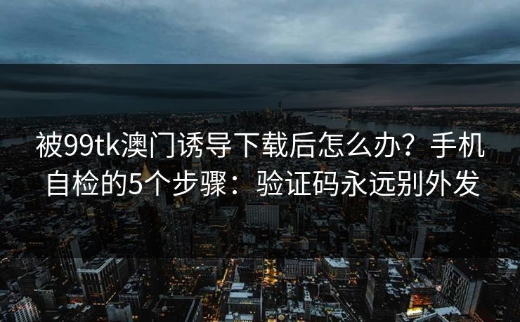 被99tk澳门诱导下载后怎么办?手机自检的5个步骤:验证码永远别外发 被99tk澳门诱导下载后怎么办?手机自检的5个步骤:验证码永远别外发