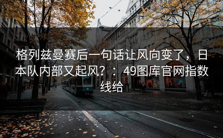 格列兹曼赛后一句话让风向变了,日本队内部又起风?:49图库官网指数线给 格列兹曼赛后一句话让风向变了,日本队内部又起风?:49图库官网指数线给