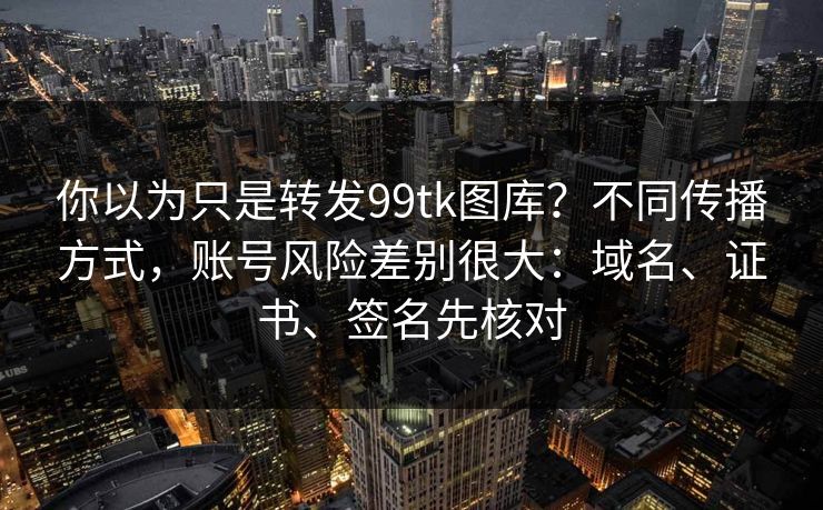 你以为只是转发99tk图库?不同传播方式,账号风险差别很大:域名、证书、签名先核对 你以为只是转发99tk图库?不同传播方式,账号风险差别很大:域名、证书、签名先核对