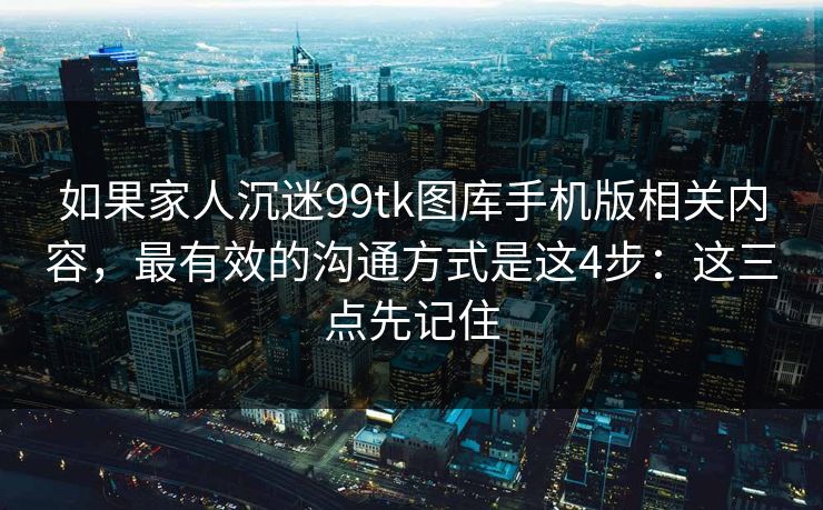 如果家人沉迷99tk图库手机版相关内容，最有效的沟通方式是这4步：这三点先记住