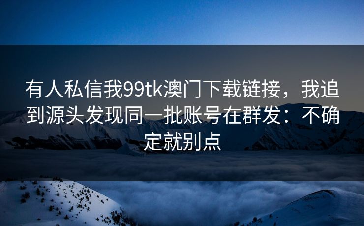 有人私信我99tk澳门下载链接，我追到源头发现同一批账号在群发：不确定就别点