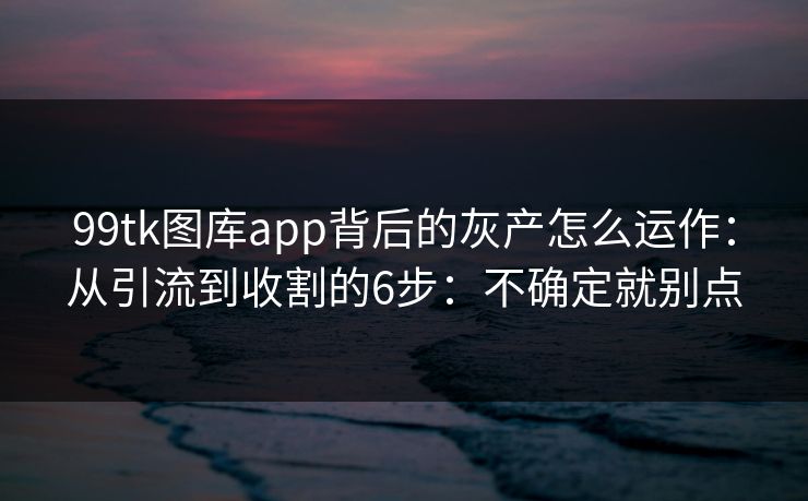 99tk图库app背后的灰产怎么运作:从引流到收割的6步:不确定就别点 99tk图库app背后的灰产怎么运作:从引流到收割的6步:不确定就别点